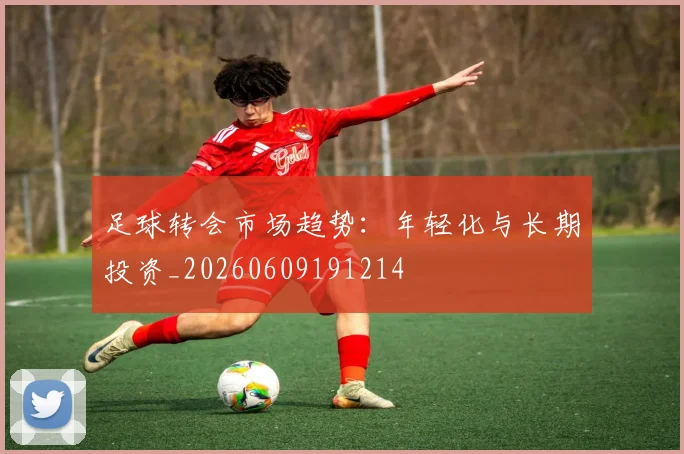 足球转会市场趋势：年轻化与长期投资_20260609191214