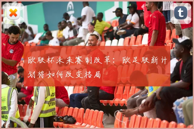 欧联杯未来赛制改革：欧足联新计划将如何改变格局
