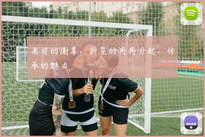 老将的谢幕，新星的冉冉升起，传承的魅力