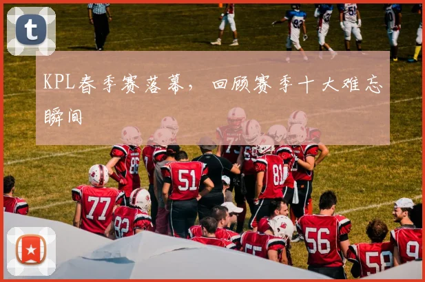 KPL春季赛落幕，回顾赛季十大难忘瞬间