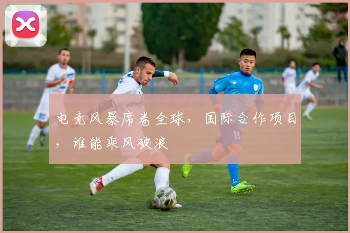 电竞风暴席卷全球，国际合作项目，谁能乘风破浪