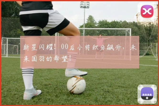 新星闪耀！00后小将积分飙升，未来国羽的希望！