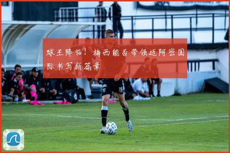 球王降临!梅西能否带领迈阿密国际书写新篇章