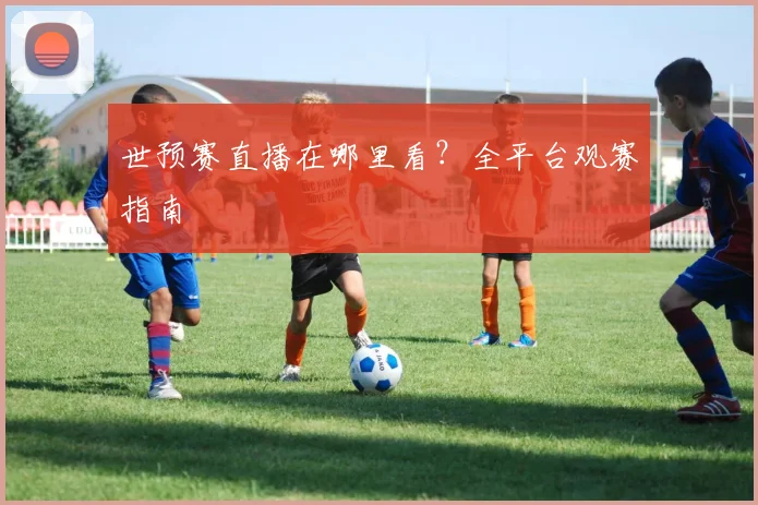 世预赛直播在哪里看？全平台观赛指南