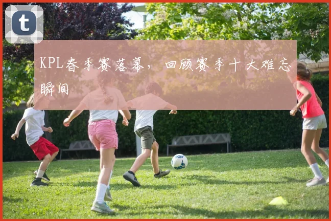 KPL春季赛落幕，回顾赛季十大难忘瞬间