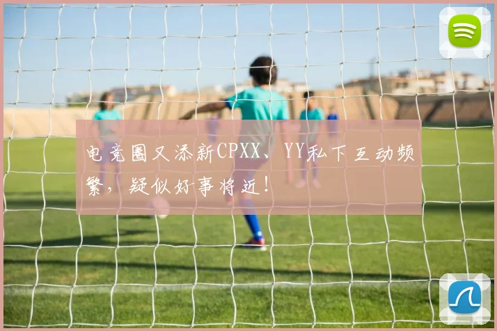 电竞圈又添新CPXX、YY私下互动频繁，疑似好事将近！