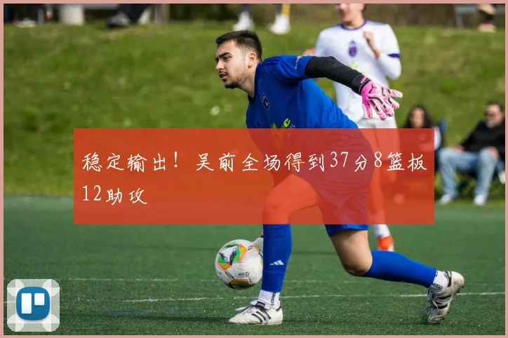 稳定输出！吴前全场得到37分8篮板12助攻