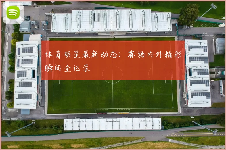 体育明星最新动态：赛场内外精彩瞬间全记录