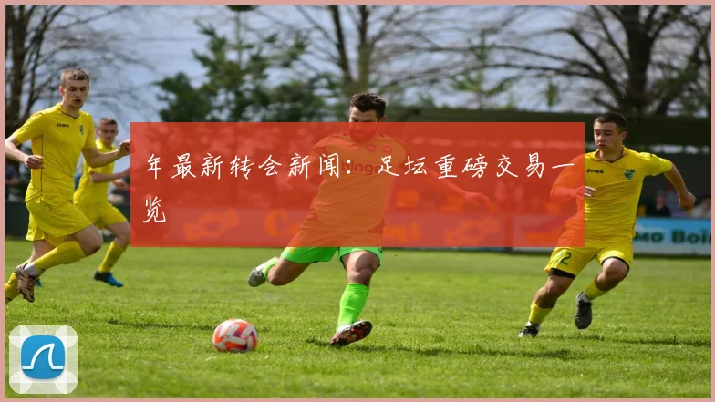 年最新转会新闻：足坛重磅交易一览