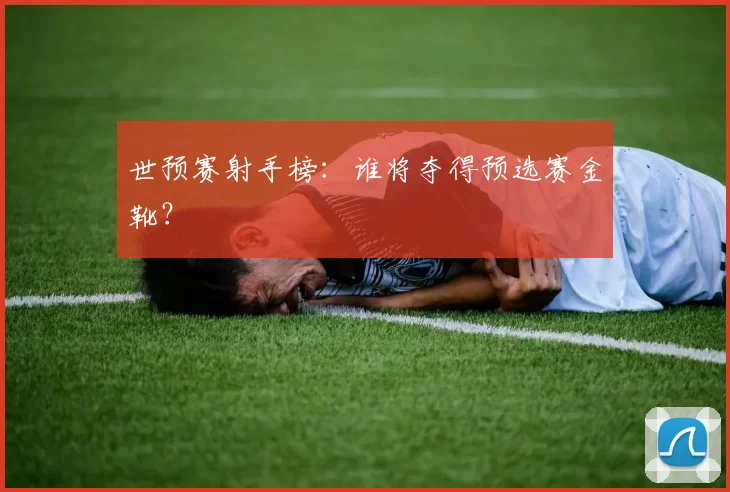 世预赛射手榜：谁将夺得预选赛金靴？
