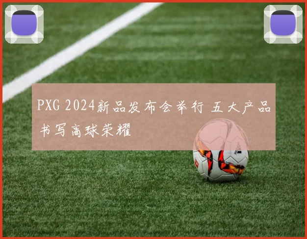 PXG 2024新品发布会举行 五大产品书写高球荣耀