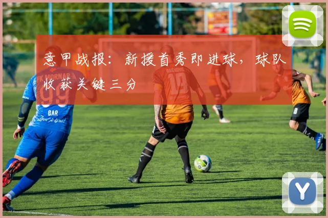意甲战报：新援首秀即进球，球队收获关键三分