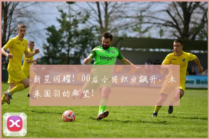 新星闪耀！00后小将积分飙升，未来国羽的希望！