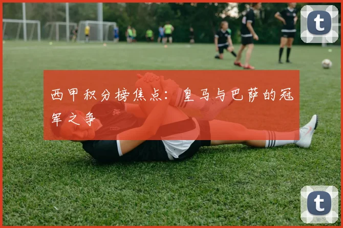 西甲积分榜焦点：皇马与巴萨的冠军之争