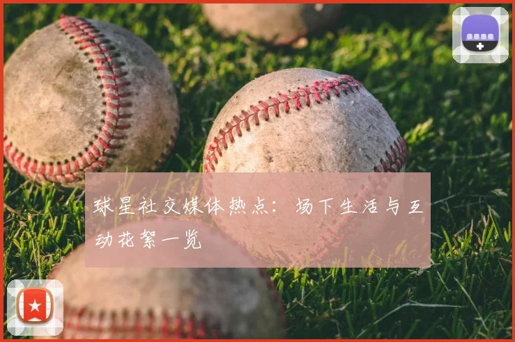 球星社交媒体热点：场下生活与互动花絮一览
