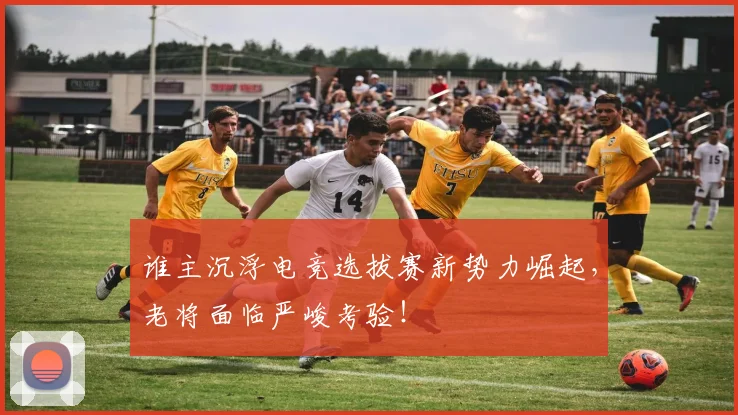 谁主沉浮电竞选拔赛新势力崛起，老将面临严峻考验！