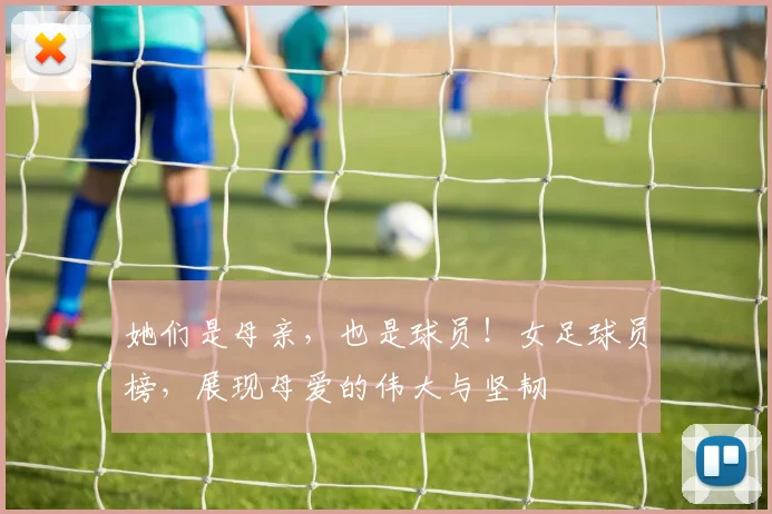 她们是母亲，也是球员！女足球员榜，展现母爱的伟大与坚韧