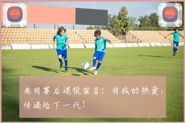 老将赛后退役宣言:将我的热爱,传递给下一代!