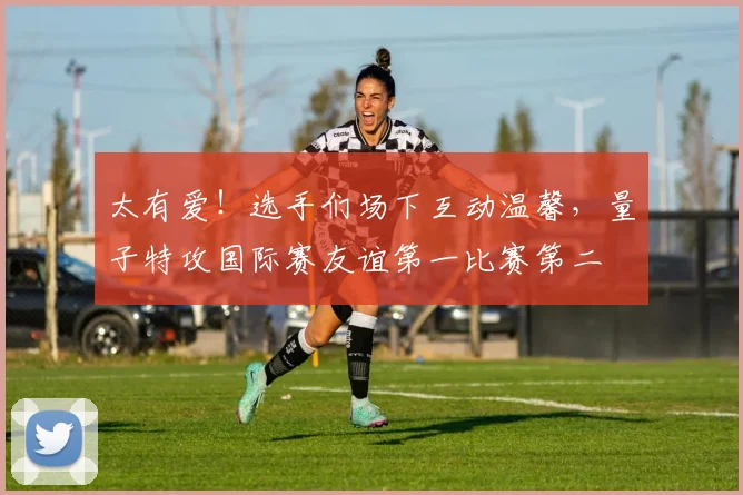 太有爱！选手们场下互动温馨，量子特攻国际赛友谊第一比赛第二
