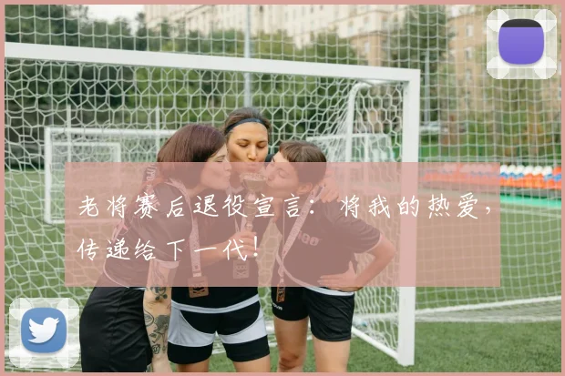 老将赛后退役宣言：将我的热爱，传递给下一代！