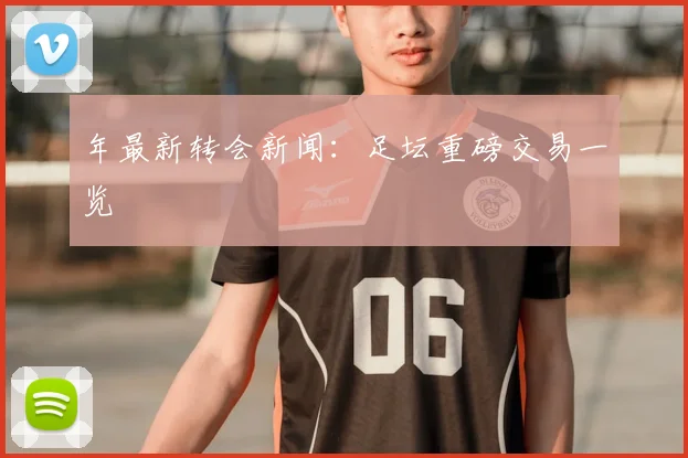 年最新转会新闻：足坛重磅交易一览