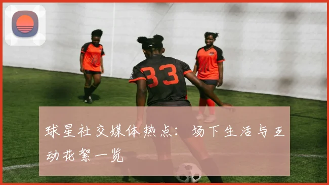 球星社交媒体热点：场下生活与互动花絮一览